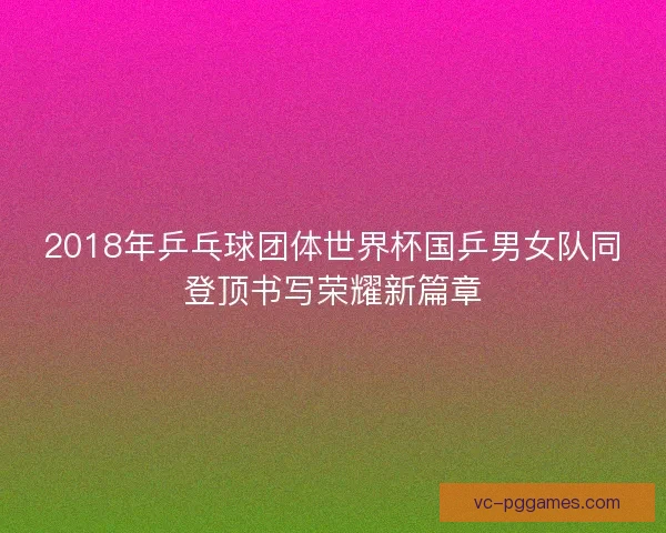2018年乒乓球团体世界杯国乒男女队同登顶书写荣耀新篇章 2018年乒乓球团体世界杯国乒男女队同登顶书写荣耀新篇章