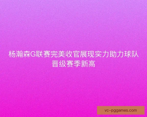杨瀚森G联赛完美收官展现实力助力球队晋级赛季新高 杨瀚森G联赛完美收官展现实力助力球队晋级赛季新高