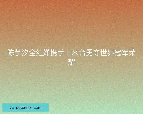 陈芋汐全红婵携手十米台勇夺世界冠军荣耀