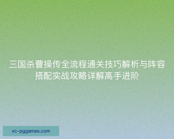 三国杀曹操传全流程通关技巧解析与阵容搭配实战攻略详解高手进阶
