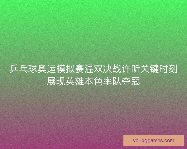 乒乓球奥运模拟赛混双决战许昕关键时刻展现英雄本色率队夺冠