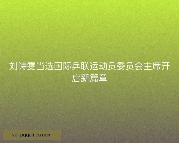刘诗雯当选国际乒联运动员委员会主席开启新篇章