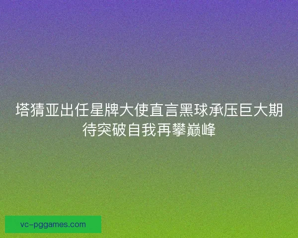 塔猜亚出任星牌大使直言黑球承压巨大期待突破自我再攀巅峰