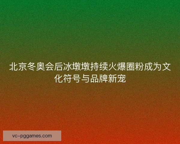 北京冬奥会后冰墩墩持续火爆圈粉成为文化符号与品牌新宠
