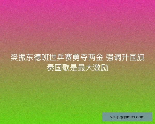 樊振东德班世乒赛勇夺两金 强调升国旗奏国歌是最大激励