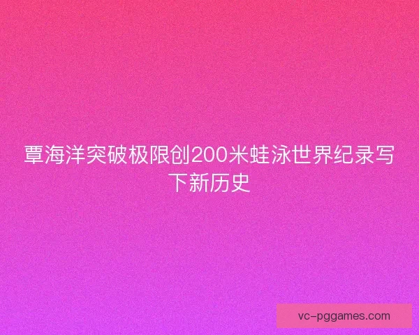 覃海洋突破极限创200米蛙泳世界纪录写下新历史