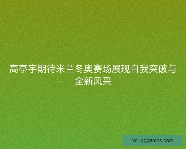 高亭宇期待米兰冬奥赛场展现自我突破与全新风采