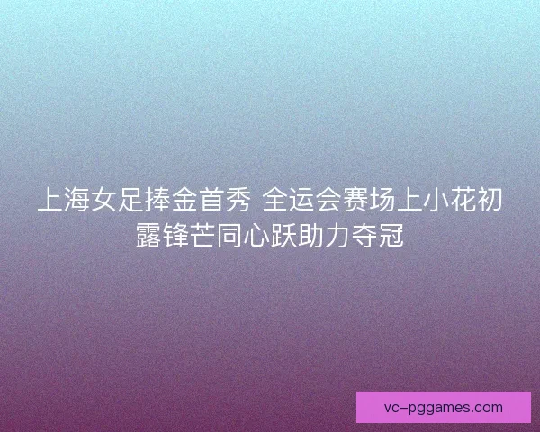 上海女足捧金首秀 全运会赛场上小花初露锋芒同心跃助力夺冠