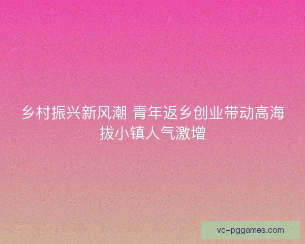 乡村振兴新风潮 青年返乡创业带动高海拔小镇人气激增 乡村振兴新风潮 青年返乡创业带动高海拔小镇人气激增