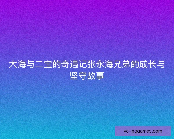 大海与二宝的奇遇记张永海兄弟的成长与坚守故事 大海与二宝的奇遇记张永海兄弟的成长与坚守故事