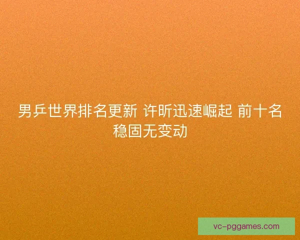 男乒世界排名更新 许昕迅速崛起 前十名稳固无变动 男乒世界排名更新 许昕迅速崛起 前十名稳固无变动