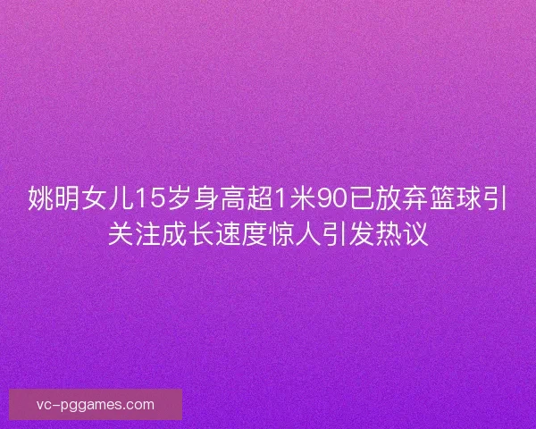 姚明女儿15岁身高超1米90已放弃篮球引关注成长速度惊人引发热议