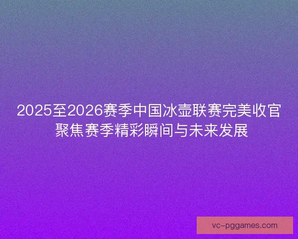 2025至2026赛季中国冰壶联赛完美收官 聚焦赛季精彩瞬间与未来发展