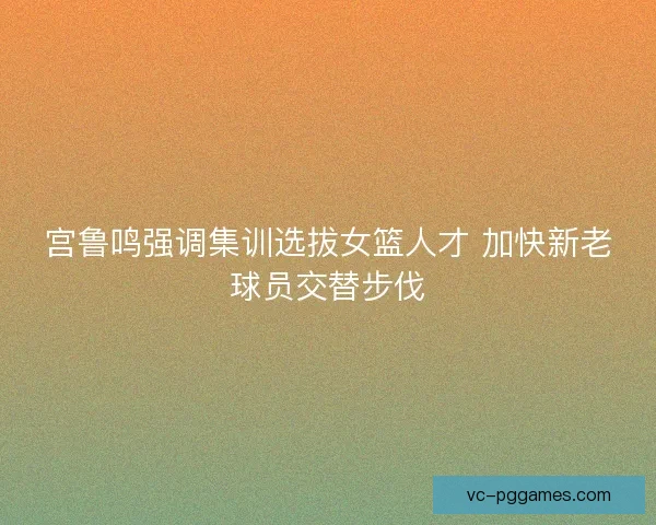 宫鲁鸣强调集训选拔女篮人才 加快新老球员交替步伐