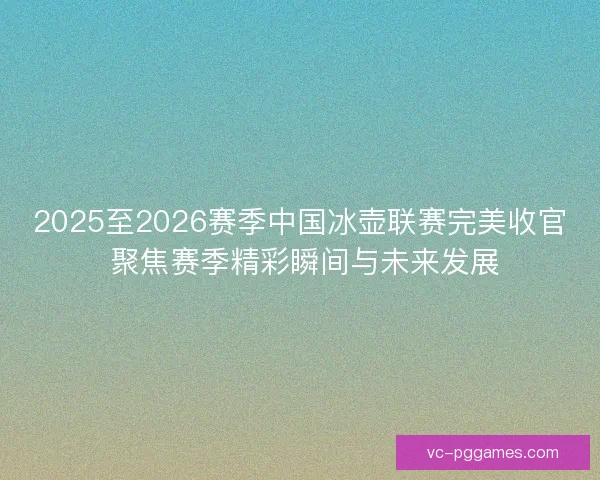 2025至2026赛季中国冰壶联赛完美收官 聚焦赛季精彩瞬间与未来发展