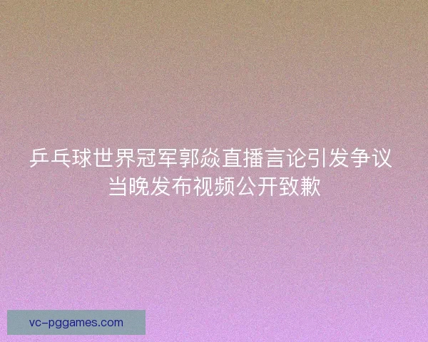 乒乓球世界冠军郭焱直播言论引发争议 当晚发布视频公开致歉