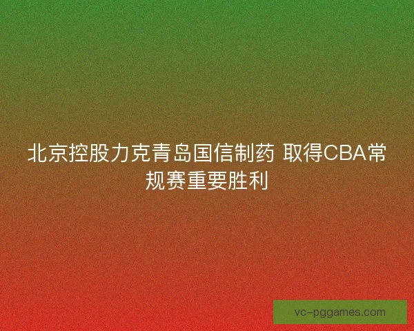 北京控股力克青岛国信制药 取得CBA常规赛重要胜利 北京控股力克青岛国信制药 取得CBA常规赛重要胜利